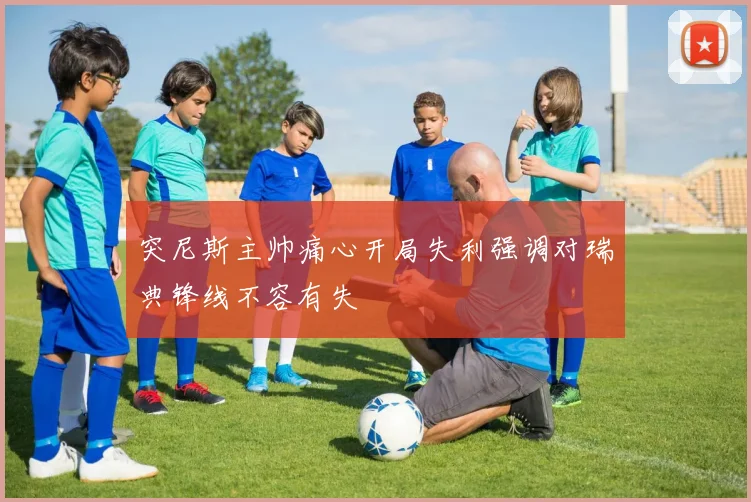 突尼斯主帅痛心开局失利强调对瑞典锋线不容有失