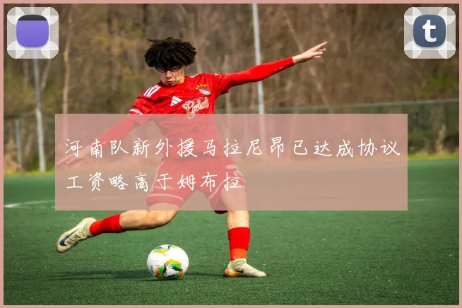河南队新外援马拉尼昂已达成协议工资略高于姆布拉