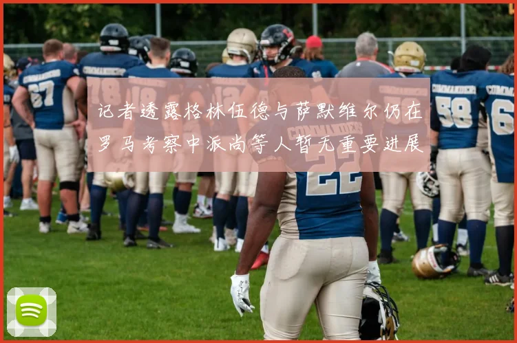记者透露格林伍德与萨默维尔仍在罗马考察中派尚等人暂无重要进展消息