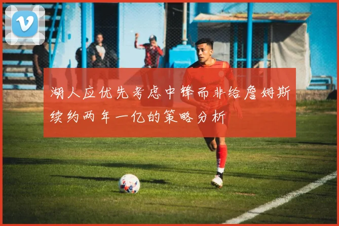湖人应优先考虑中锋而非给詹姆斯续约两年一亿的策略分析