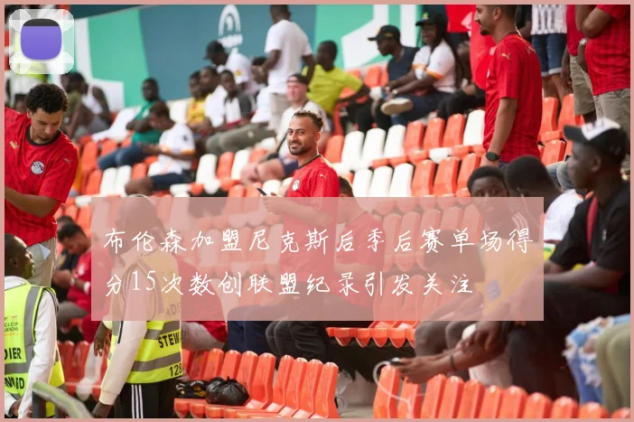 布伦森加盟尼克斯后季后赛单场得分15次数创联盟纪录引发关注