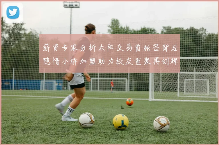 薪资专家分析太阳交易首轮签背后隐情小桥加盟助力校友重聚再创辉煌