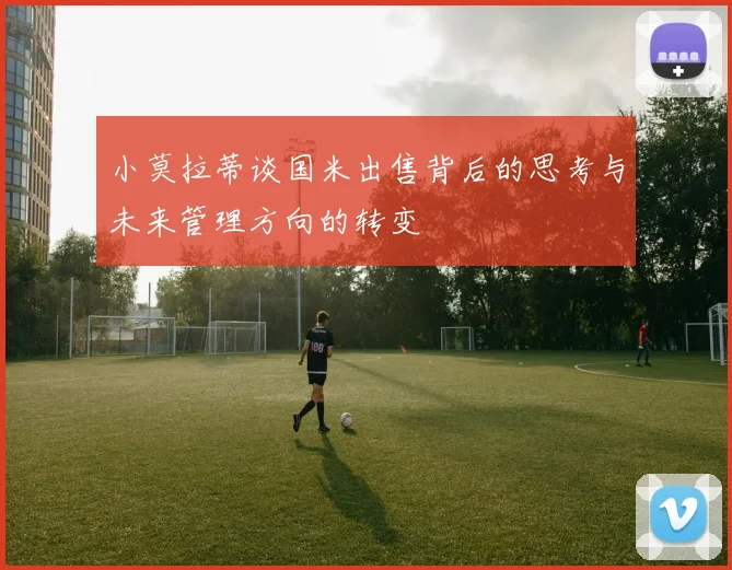 小莫拉蒂谈国米出售背后的思考与未来管理方向的转变