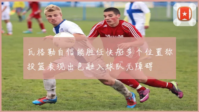 瓦格勒自信能胜任快船多个位置称投篮表现出色融入球队无障碍